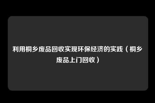 利用桐乡废品回收实现环保经济的实践（桐乡废品上门回收）