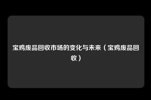 宝鸡废品回收市场的变化与未来（宝鸡废品回收）