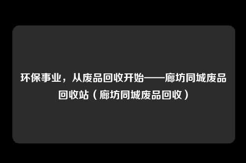 环保事业，从废品回收开始——廊坊同城废品回收站（廊坊同城废品回收）