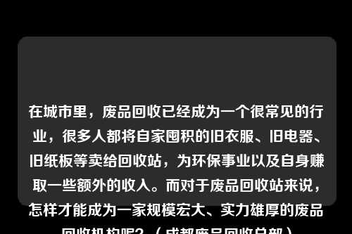 在城市里，废品回收已经成为一个很常见的行业，很多人都将自家囤积的旧衣服、旧电器、旧纸板等卖给回收站，为环保事业以及自身赚取一些额外的收入。而对于废品回收站来说，怎样才能成为一家规模宏大、实力雄厚的废品回收机构呢？（成都废品回收总部）