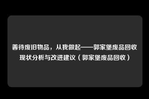 善待废旧物品，从我做起——郭家堡废品回收现状分析与改进建议（郭家堡废品回收）
