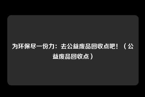 为环保尽一份力：去公益废品回收点吧！（公益废品回收点）