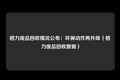 格力废品回收情况公布：环保动作再升级（格力废品回收数据）