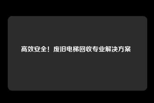 高效安全！废旧电梯回收专业解决方案 