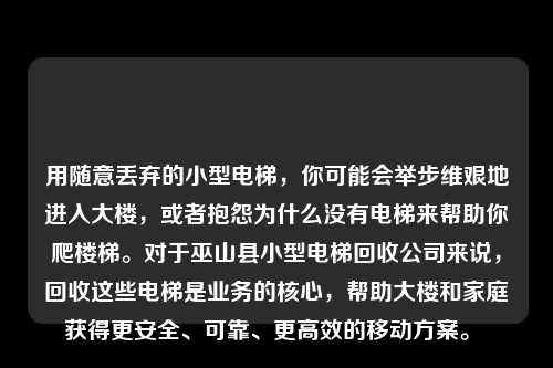用随意丢弃的小型电梯，你可能会举步维艰地进入大楼，或者抱怨为什么没有电梯来帮助你爬楼梯。对于巫山县小型电梯回收公司来说，回收这些电梯是业务的核心，帮助大楼和家庭获得更安全、可靠、更高效的移动方案。 