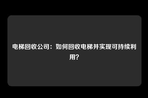 电梯回收公司：如何回收电梯并实现可持续利用？