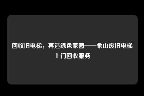 回收旧电梯，再造绿色家园——象山废旧电梯上门回收服务