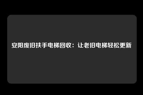 安阳废旧扶手电梯回收：让老旧电梯轻松更新