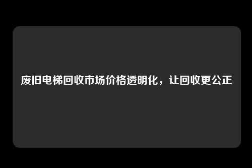 废旧电梯回收市场价格透明化，让回收更公正