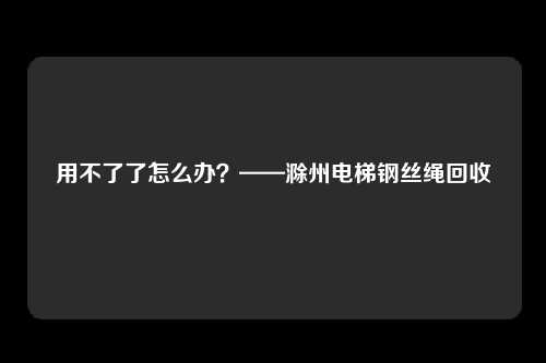 用不了了怎么办？——滁州电梯钢丝绳回收