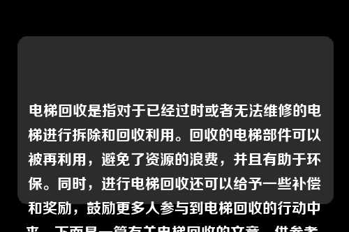 电梯回收是指对于已经过时或者无法维修的电梯进行拆除和回收利用。回收的电梯部件可以被再利用，避免了资源的浪费，并且有助于环保。同时，进行电梯回收还可以给予一些补偿和奖励，鼓励更多人参与到电梯回收的行动中来。下面是一篇有关电梯回收的文章，供参考。