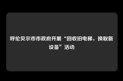 呼伦贝尔市市政府开展“回收旧电梯，换取新设备”活动