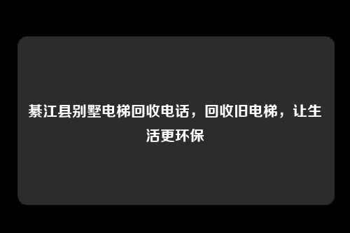 綦江县别墅电梯回收电话，回收旧电梯，让生活更环保