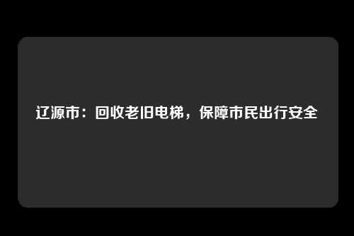 辽源市：回收老旧电梯，保障市民出行安全