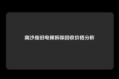 南沙废旧电梯拆除回收价格分析