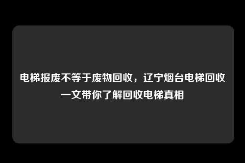电梯报废不等于废物回收，辽宁烟台电梯回收一文带你了解回收电梯真相