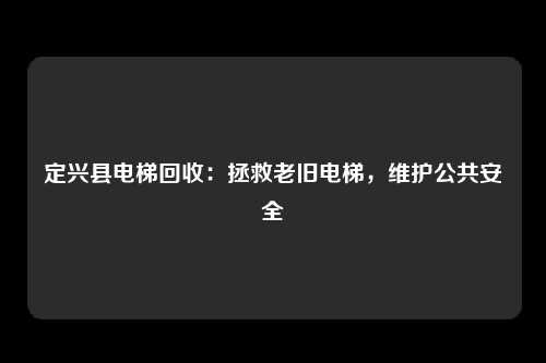 定兴县电梯回收：拯救老旧电梯，维护公共安全