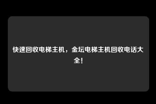 快速回收电梯主机，金坛电梯主机回收电话大全！