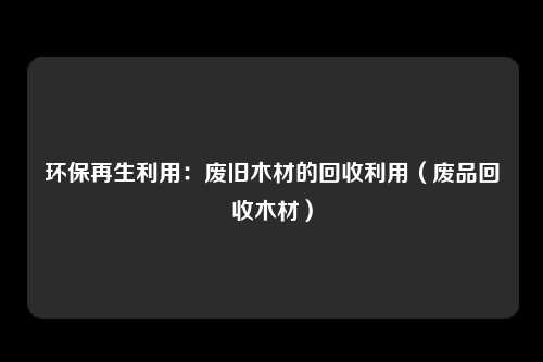 环保再生利用：废旧木材的回收利用（废品回收木材）