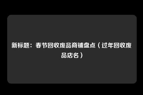 新标题：春节回收废品商铺盘点（过年回收废品店名）