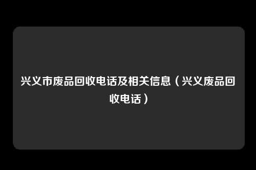 兴义市废品回收电话及相关信息（兴义废品回收电话）