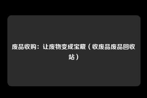废品收购：让废物变成宝藏（收废品废品回收站）