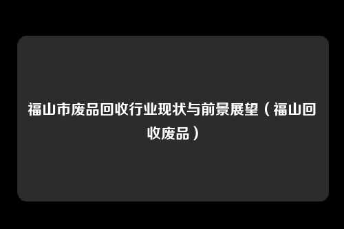福山市废品回收行业现状与前景展望（福山回收废品）
