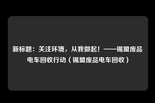 新标题：关注环境，从我做起！——锡盟废品电车回收行动（锡盟废品电车回收）