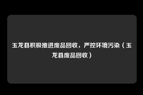 玉龙县积极推进废品回收，严控环境污染（玉龙县废品回收）