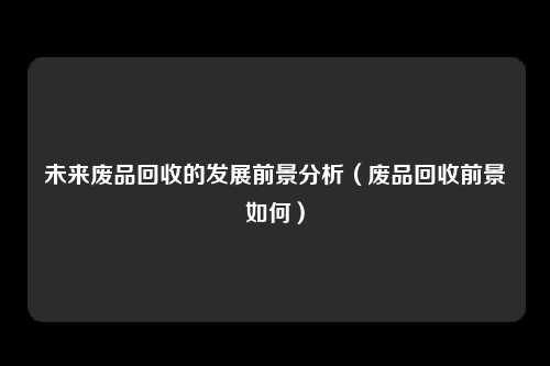 未来废品回收的发展前景分析(废品回收前景如何)