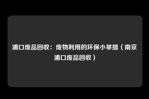 浦口废品回收：废物利用的环保小举措（南京浦口废品回收）
