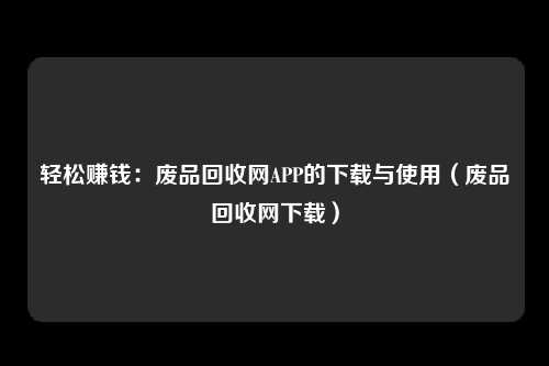 轻松赚钱：废品回收网APP的下载与使用（废品回收网下载）