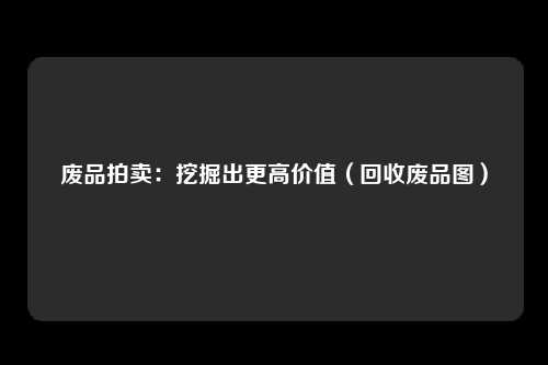 废品拍卖：挖掘出更高价值（回收废品图）