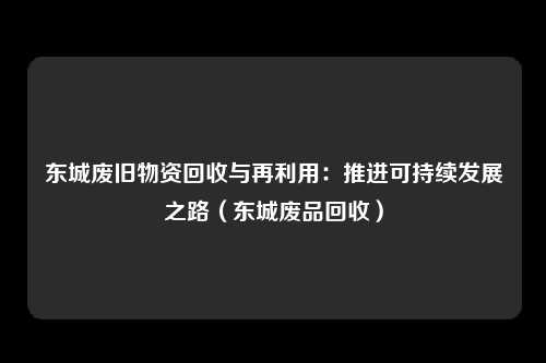 东城废旧物资回收与再利用：推进可持续发展之路（东城废品回收）