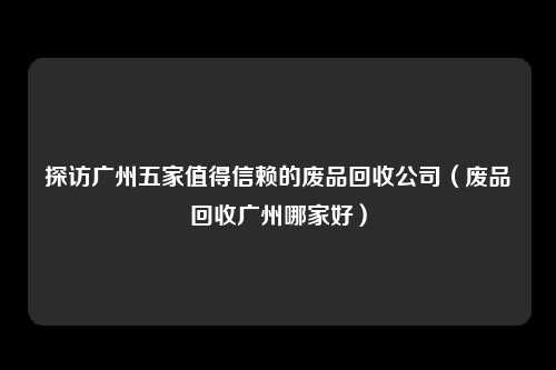 探访广州五家值得信赖的废品回收公司（废品回收广州哪家好）