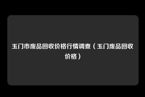 玉门市废品回收价格行情调查（玉门废品回收价格）