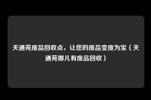 天通苑废品回收点，让您的废品变废为宝（天通苑哪儿有废品回收）