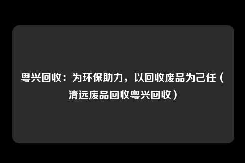粤兴回收：为环保助力，以回收废品为己任（清远废品回收粤兴回收）
