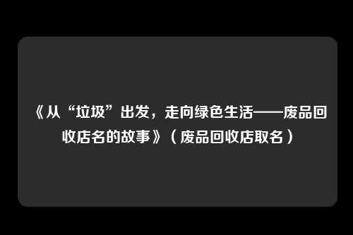 《从“垃圾”出发，走向绿色生活——废品回收店名的故事》（废品回收店取名）