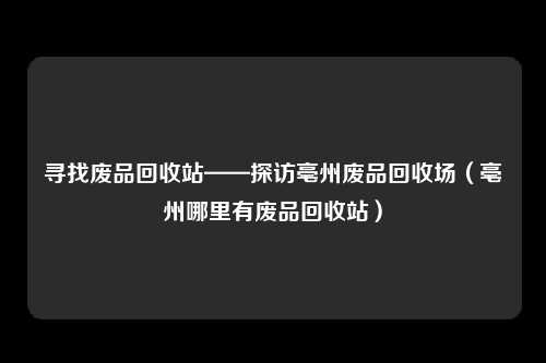 寻找废品回收站——探访亳州废品回收场（亳州哪里有废品回收站）