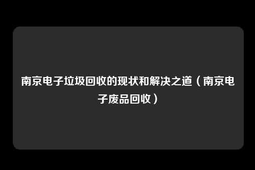 南京电子垃圾回收的现状和解决之道（南京电子废品回收）