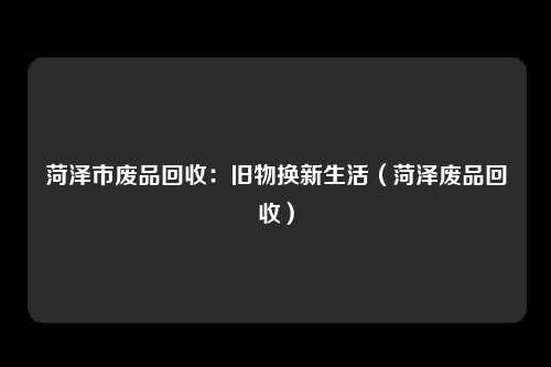 菏泽市废品回收：旧物换新生活（菏泽废品回收）