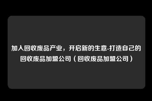 加入回收废品产业，开启新的生意-打造自己的回收废品加盟公司（回收废品加盟公司）