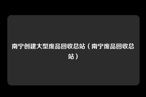 南宁创建大型废品回收总站(南宁废品回收总站)
