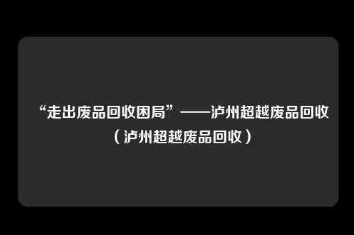 “走出废品回收困局”——泸州超越废品回收（泸州超越废品回收）