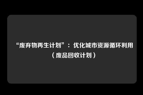 “废弃物再生计划”:优化城市资源循环利用(废品回收计划)