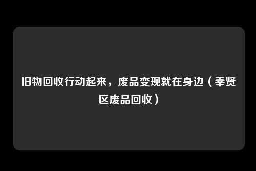 旧物回收行动起来，废品变现就在身边（奉贤区废品回收）