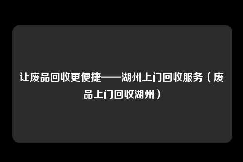 让废品回收更便捷——湖州上门回收服务（废品上门回收湖州）