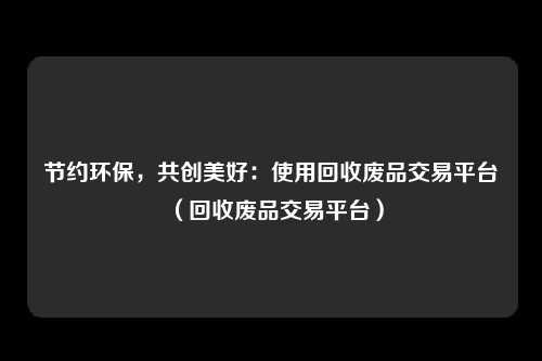 节约环保，共创美好：使用回收废品交易平台（回收废品交易平台）
