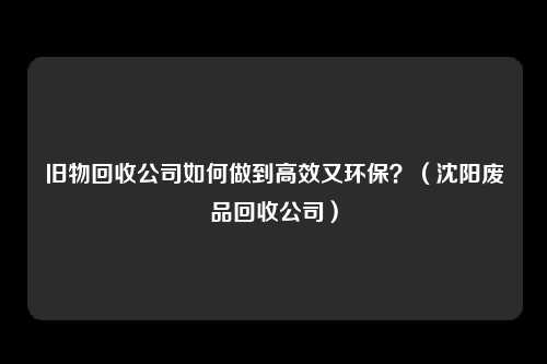 旧物回收公司如何做到高效又环保？（沈阳废品回收公司）